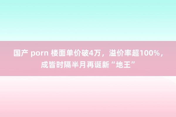 国产 porn 楼面单价破4万，溢价率超100%，成皆时隔半月再诞新“地王”