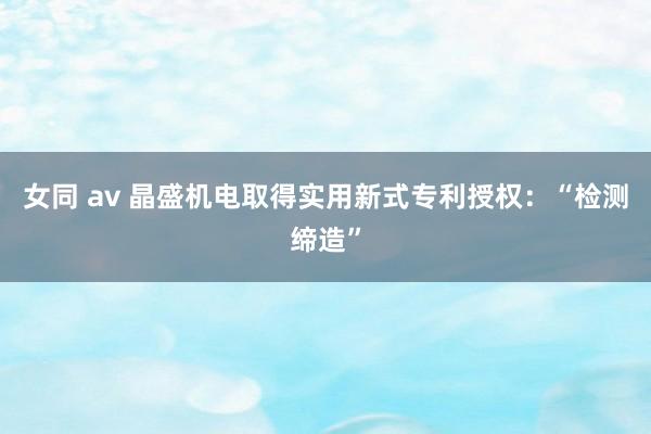 女同 av 晶盛机电取得实用新式专利授权：“检测缔造”