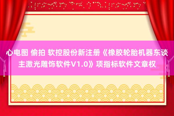 心电图 偷拍 软控股份新注册《橡胶轮胎机器东谈主激光雕饰软件V1.0》项指标软件文章权