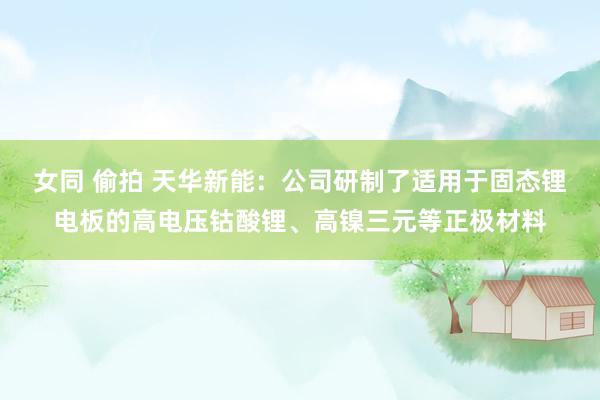 女同 偷拍 天华新能：公司研制了适用于固态锂电板的高电压钴酸锂、高镍三元等正极材料