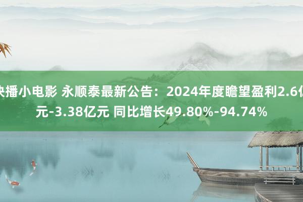 快播小电影 永顺泰最新公告：2024年度瞻望盈利2.6亿元-3.38亿元 同比增长49.80%-94.74%