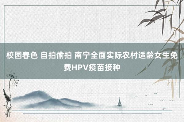 校园春色 自拍偷拍 南宁全面实际农村适龄女生免费HPV疫苗接种