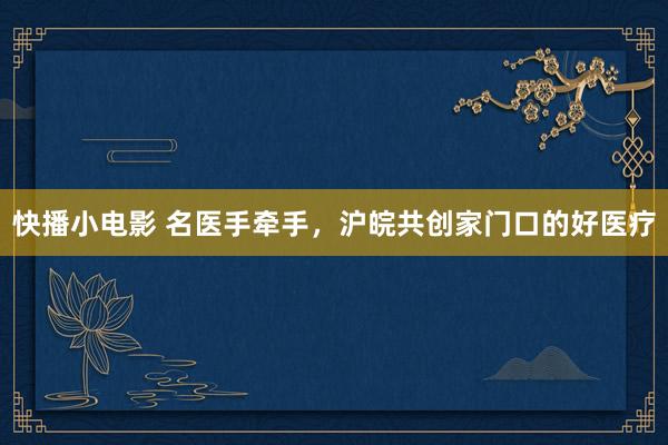 快播小电影 名医手牵手，沪皖共创家门口的好医疗