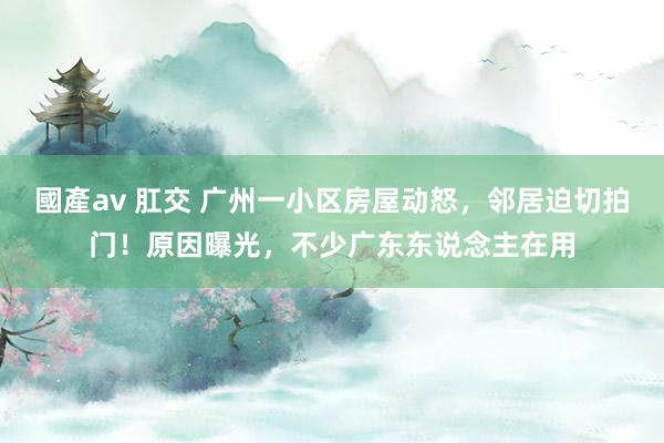國產av 肛交 广州一小区房屋动怒，邻居迫切拍门！原因曝光，不少广东东说念主在用