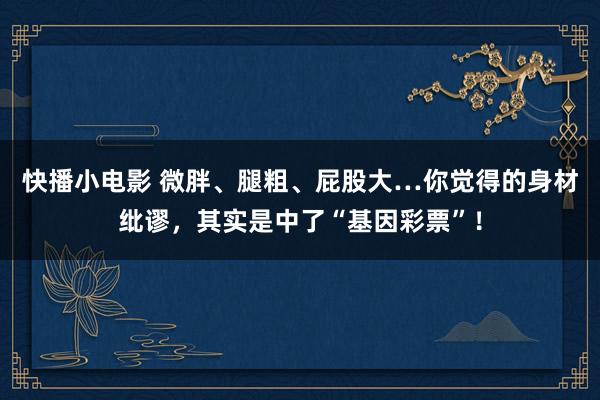 快播小电影 微胖、腿粗、屁股大…你觉得的身材纰谬，其实是中了“基因彩票”！