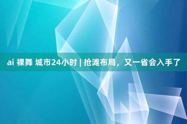 ai 裸舞 城市24小时 | 抢滩布局，又一省会入手了