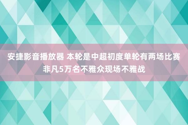 安捷影音播放器 本轮是中超初度单轮有两场比赛非凡5万名不雅众现场不雅战