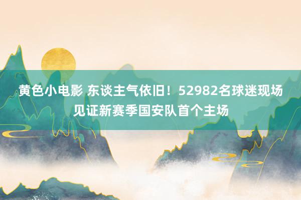 黄色小电影 东谈主气依旧！52982名球迷现场见证新赛季国安队首个主场