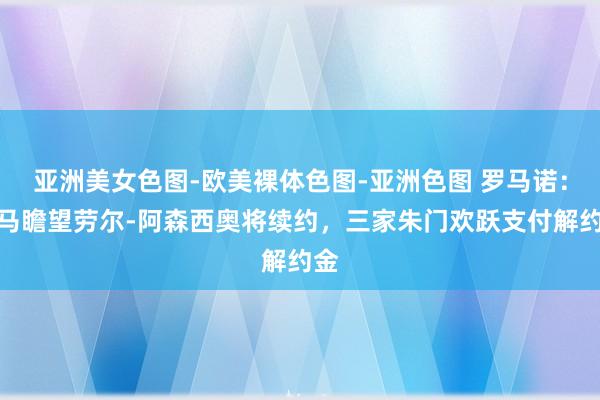 亚洲美女色图-欧美裸体色图-亚洲色图 罗马诺：皇马瞻望劳尔-阿森西奥将续约，三家朱门欢跃支付解约金