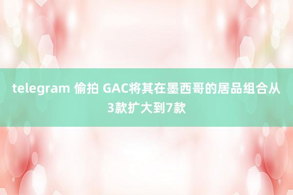 telegram 偷拍 GAC将其在墨西哥的居品组合从3款扩大到7款