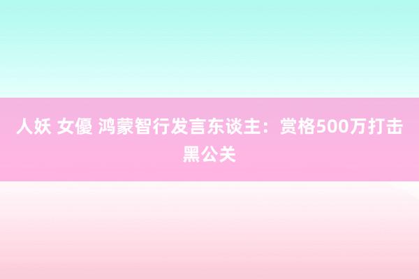 人妖 女優 鸿蒙智行发言东谈主：赏格500万打击黑公关