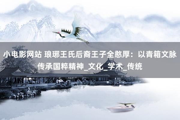 小电影网站 琅琊王氏后裔王子全憨厚：以青箱文脉传承国粹精神_文化_学术_传统