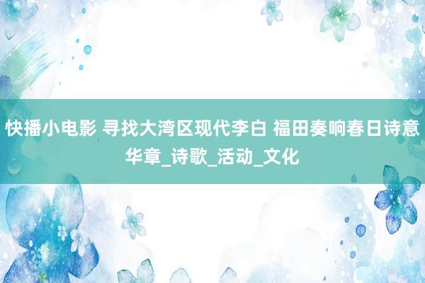 快播小电影 寻找大湾区现代李白 福田奏响春日诗意华章_诗歌_活动_文化