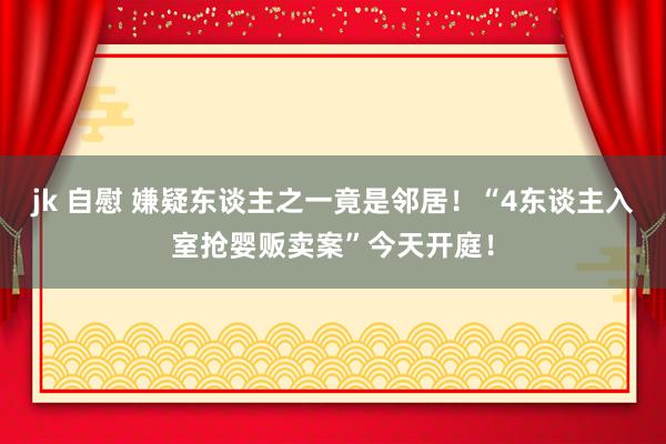 jk 自慰 嫌疑东谈主之一竟是邻居！“4东谈主入室抢婴贩卖案”今天开庭！