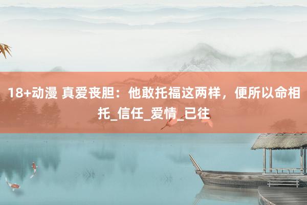 18+动漫 真爱丧胆：他敢托福这两样，便所以命相托_信任_爱情_已往
