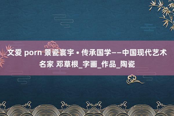文爱 porn 景瓷寰宇 • 传承国学——中国现代艺术名家 邓草根_字画_作品_陶瓷