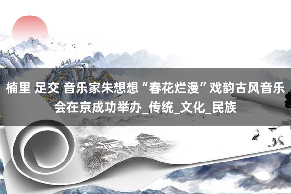 楠里 足交 音乐家朱想想“春花烂漫”戏韵古风音乐会在京成功举办_传统_文化_民族