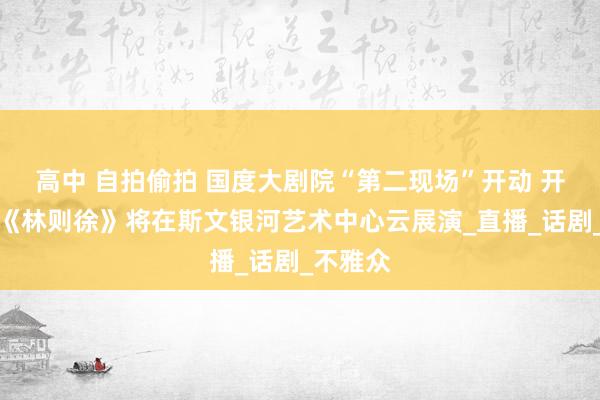 高中 自拍偷拍 国度大剧院“第二现场”开动 开幕大戏《林则徐》将在斯文银河艺术中心云展演_直播_话剧_不雅众