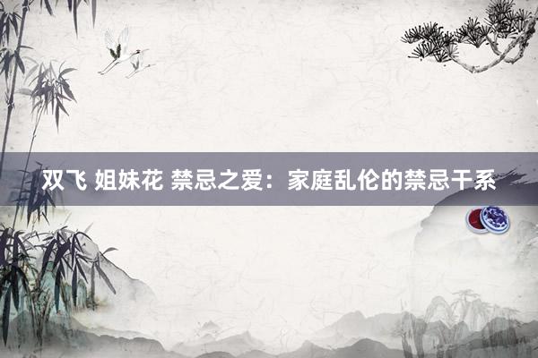 双飞 姐妹花 禁忌之爱：家庭乱伦的禁忌干系
