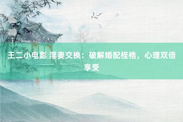 王二小电影 淫妻交换：破解婚配桎梏，心理双倍享受