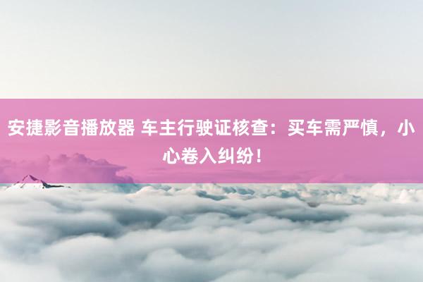 安捷影音播放器 车主行驶证核查：买车需严慎，小心卷入纠纷！