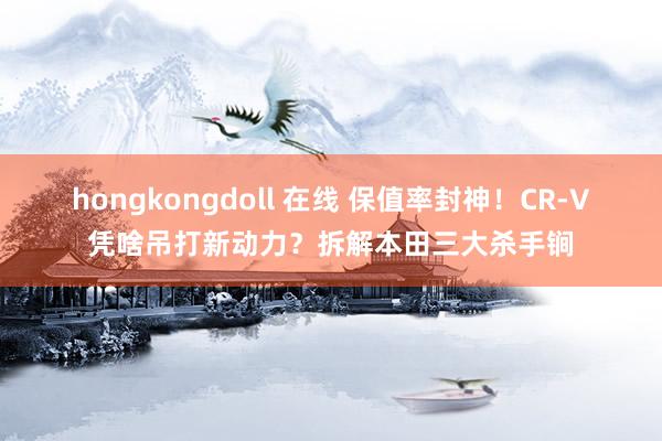 hongkongdoll 在线 保值率封神！CR-V凭啥吊打新动力？拆解本田三大杀手锏