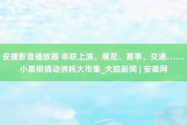 安捷影音播放器 串联上演、展览、赛事、交通……小票根撬动消耗大市集_大皖新闻 | 安徽网
