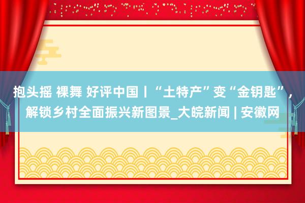 抱头摇 裸舞 好评中国丨“土特产”变“金钥匙”，解锁乡村全面振兴新图景_大皖新闻 | 安徽网