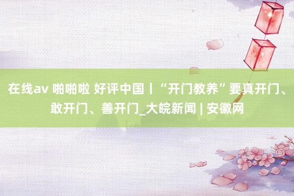 在线av 啪啪啦 好评中国丨“开门教养”要真开门、敢开门、善开门_大皖新闻 | 安徽网