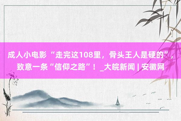 成人小电影 “走完这108里，骨头王人是硬的”，致意一条“信仰之路”！_大皖新闻 | 安徽网