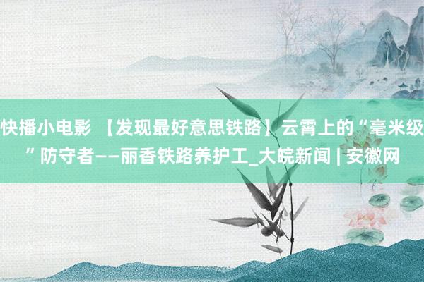 快播小电影 【发现最好意思铁路】云霄上的“毫米级”防守者——丽香铁路养护工_大皖新闻 | 安徽网