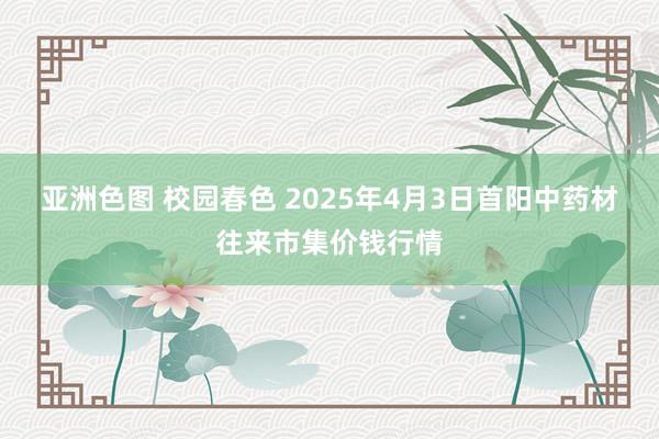 亚洲色图 校园春色 2025年4月3日首阳中药材往来市集价钱行情