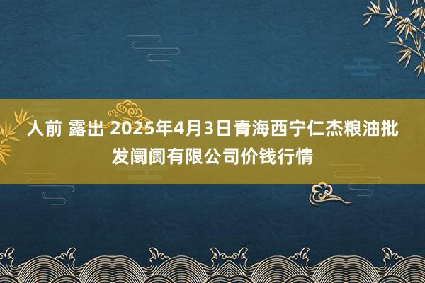 人前 露出 2025年4月3日青海西宁仁杰粮油批发阛阓有限公司价钱行情