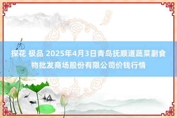 探花 极品 2025年4月3日青岛抚顺道蔬菜副食物批发商场股份有限公司价钱行情