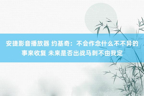 安捷影音播放器 约基奇：不会作念什么不不异的事来收复 未来是否出战马刺不由我定