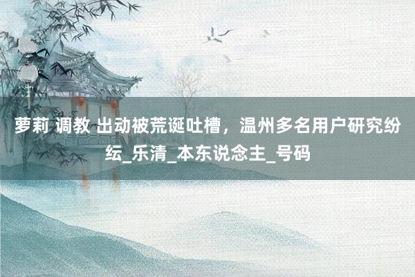 萝莉 调教 出动被荒诞吐槽，温州多名用户研究纷纭_乐清_本东说念主_号码