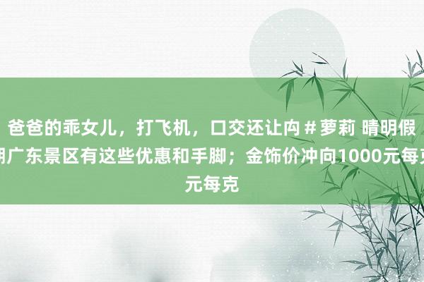 爸爸的乖女儿，打飞机，口交还让禸＃萝莉 晴明假期广东景区有这些优惠和手脚；金饰价冲向1000元每克