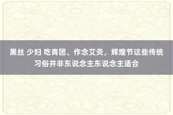 黑丝 少妇 吃青团、作念艾灸，辉煌节这些传统习俗并非东说念主东说念主适合