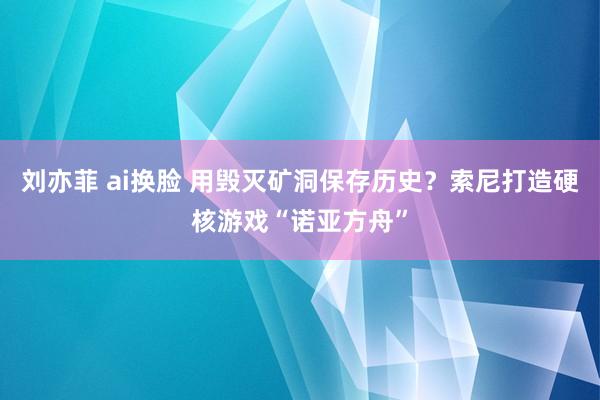 刘亦菲 ai换脸 用毁灭矿洞保存历史？索尼打造硬核游戏“诺亚方舟”
