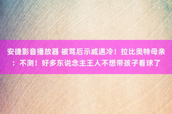 安捷影音播放器 被骂后示威遇冷！拉比奥特母亲：不测！好多东说念主王人不想带孩子看球了