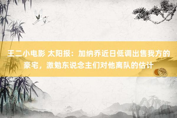 王二小电影 太阳报：加纳乔近日低调出售我方的豪宅，激勉东说念主们对他离队的估计