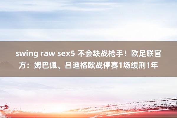 swing raw sex5 不会缺战枪手！欧足联官方：姆巴佩、吕迪格欧战停赛1场缓刑1年