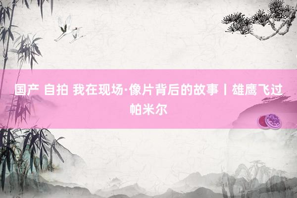 国产 自拍 我在现场·像片背后的故事丨雄鹰飞过帕米尔