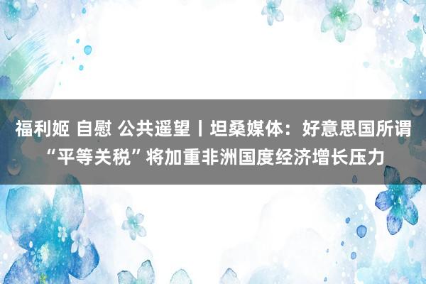 福利姬 自慰 公共遥望丨坦桑媒体：好意思国所谓“平等关税”将加重非洲国度经济增长压力