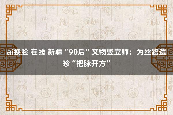 ai换脸 在线 新疆“90后”文物竖立师：为丝路遗珍“把脉开方”