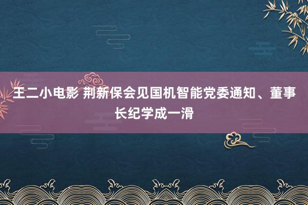 王二小电影 荆新保会见国机智能党委通知、董事长纪学成一滑