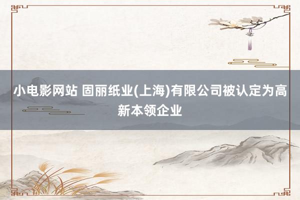 小电影网站 固丽纸业(上海)有限公司被认定为高新本领企业