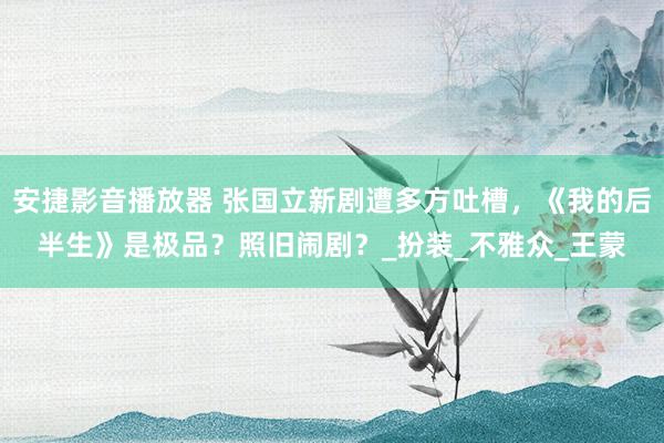 安捷影音播放器 张国立新剧遭多方吐槽，《我的后半生》是极品？照旧闹剧？_扮装_不雅众_王蒙