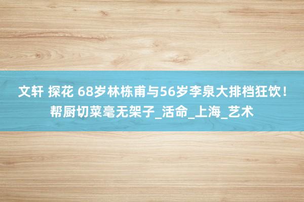 文轩 探花 68岁林栋甫与56岁李泉大排档狂饮！帮厨切菜毫无架子_活命_上海_艺术