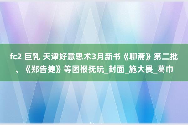 fc2 巨乳 天津好意思术3月新书《聊斋》第二批、《郑告捷》等图报抚玩_封面_施大畏_葛巾